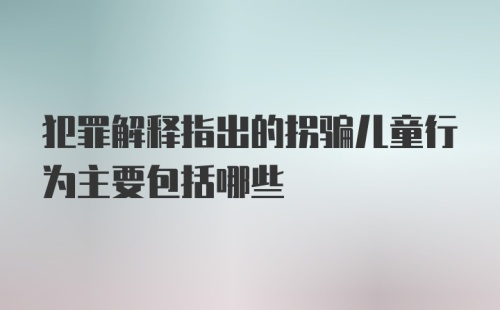 犯罪解释指出的拐骗儿童行为主要包括哪些