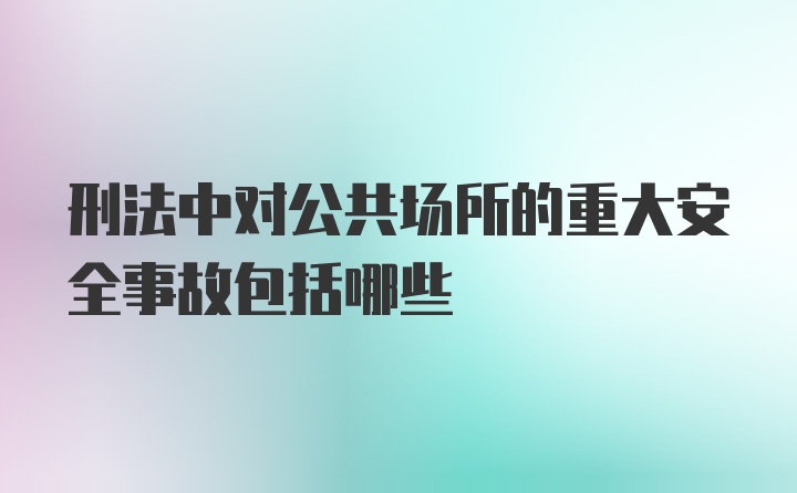 刑法中对公共场所的重大安全事故包括哪些