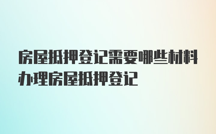 房屋抵押登记需要哪些材料办理房屋抵押登记