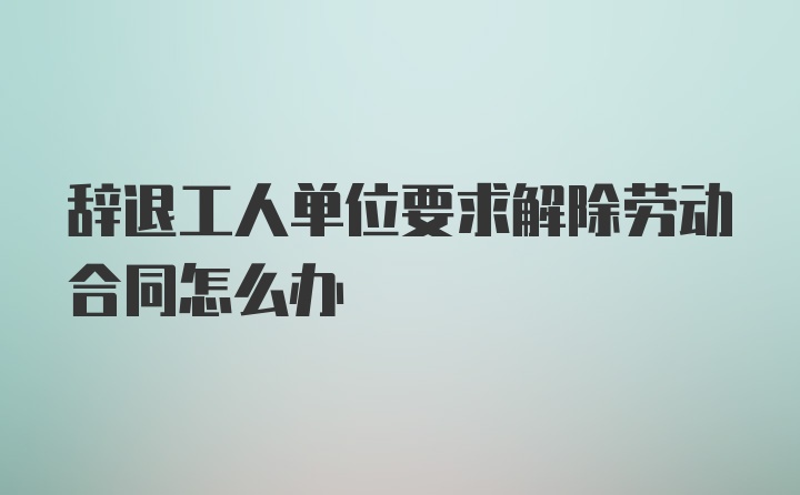 辞退工人单位要求解除劳动合同怎么办