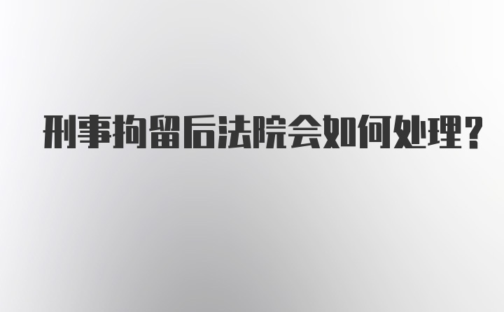 刑事拘留后法院会如何处理？