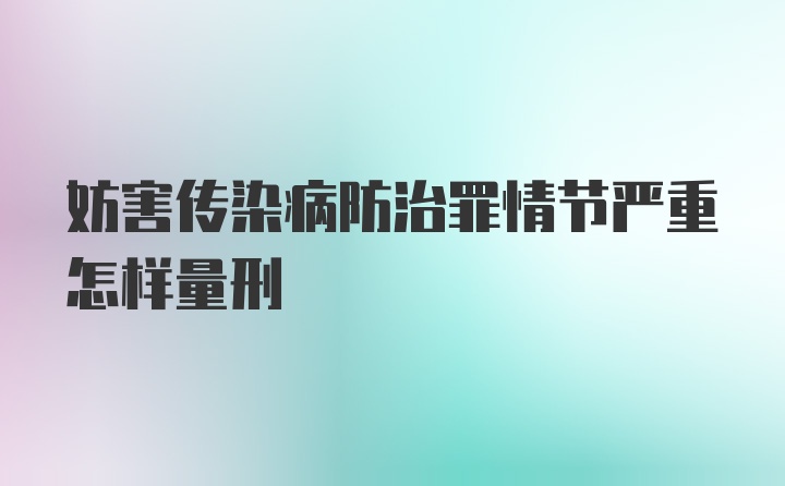 妨害传染病防治罪情节严重怎样量刑