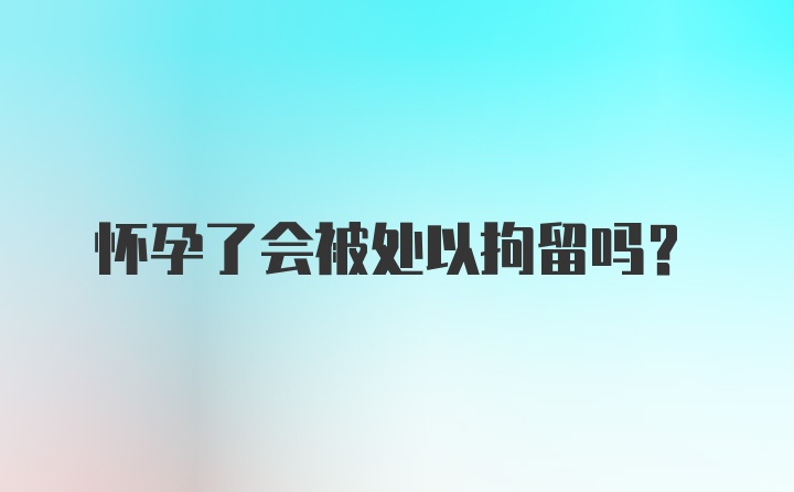 怀孕了会被处以拘留吗？