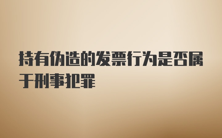 持有伪造的发票行为是否属于刑事犯罪