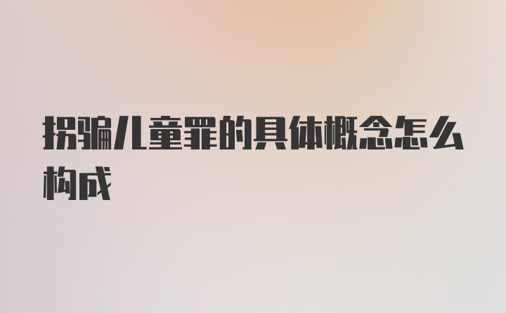 拐骗儿童罪的具体概念怎么构成