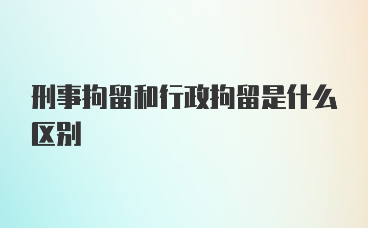 刑事拘留和行政拘留是什么区别