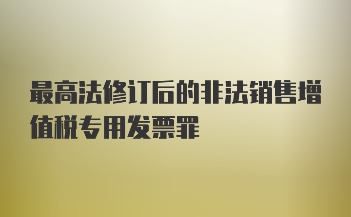 最高法修订后的非法销售增值税专用发票罪