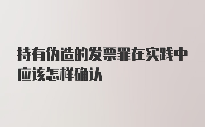 持有伪造的发票罪在实践中应该怎样确认