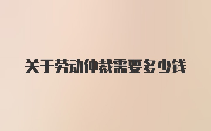 关于劳动仲裁需要多少钱