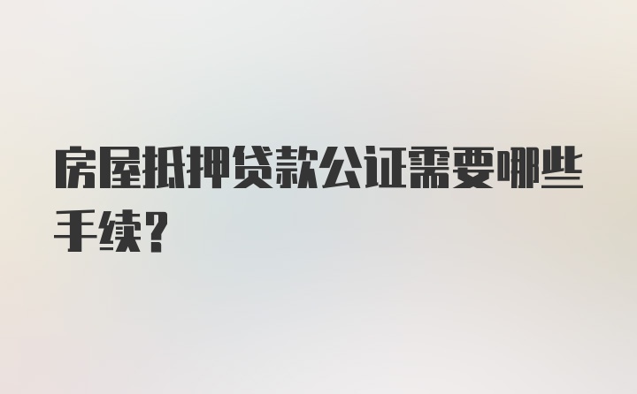 房屋抵押贷款公证需要哪些手续？