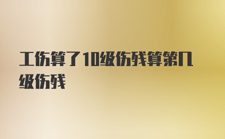 工伤算了10级伤残算第几级伤残