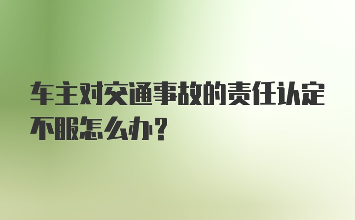 车主对交通事故的责任认定不服怎么办？