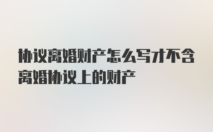 协议离婚财产怎么写才不含离婚协议上的财产