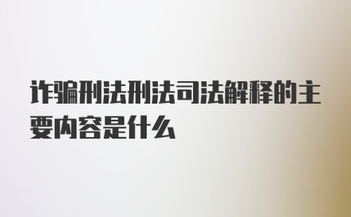 诈骗刑法刑法司法解释的主要内容是什么