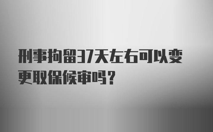 刑事拘留37天左右可以变更取保候审吗？