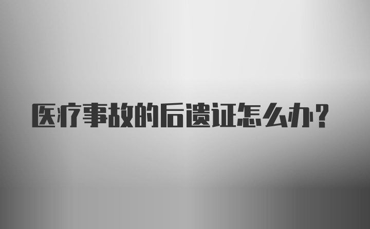 医疗事故的后遗证怎么办？