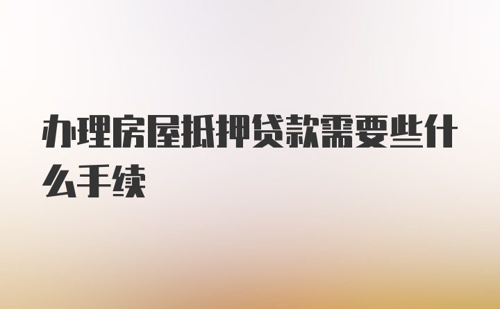 办理房屋抵押贷款需要些什么手续