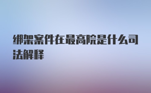 绑架案件在最高院是什么司法解释