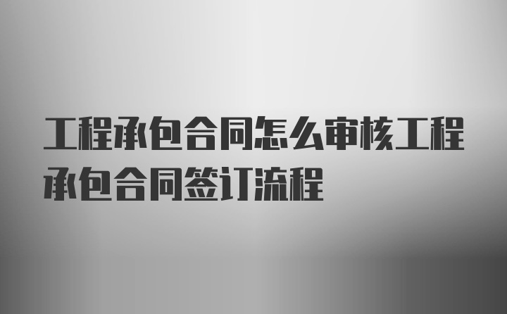 工程承包合同怎么审核工程承包合同签订流程