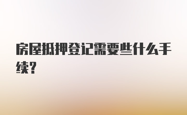 房屋抵押登记需要些什么手续？