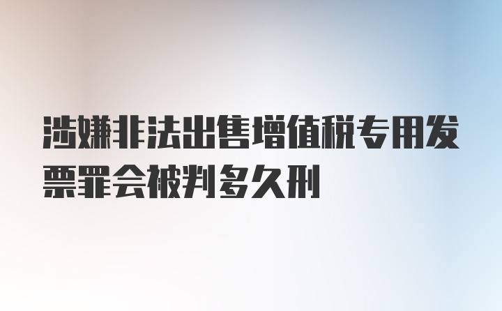 涉嫌非法出售增值税专用发票罪会被判多久刑