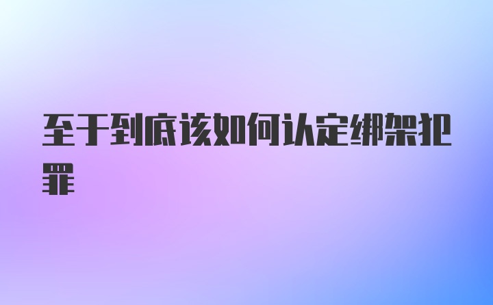 至于到底该如何认定绑架犯罪