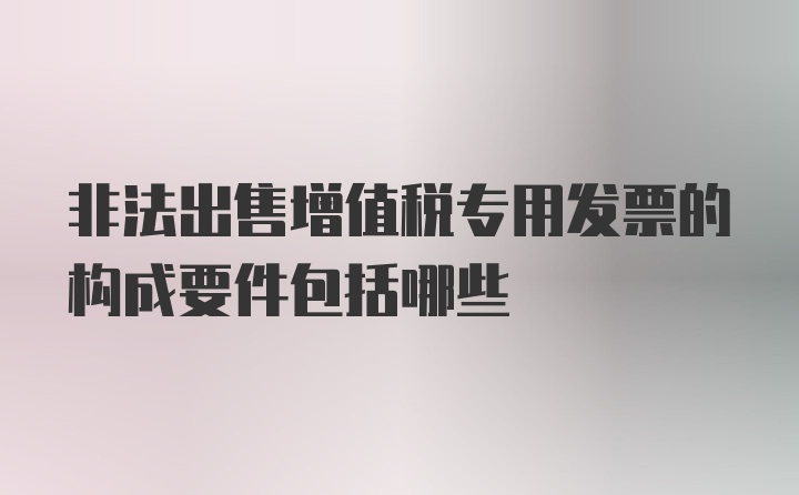 非法出售增值税专用发票的构成要件包括哪些