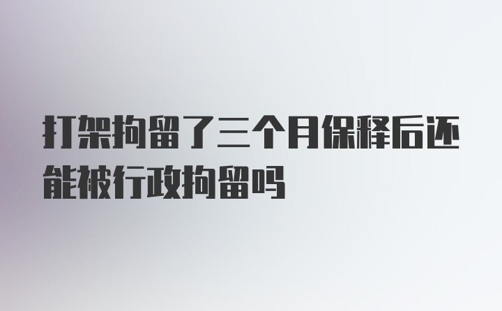 打架拘留了三个月保释后还能被行政拘留吗