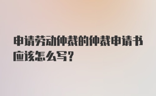 申请劳动仲裁的仲裁申请书应该怎么写?