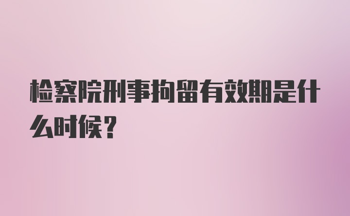 检察院刑事拘留有效期是什么时候?