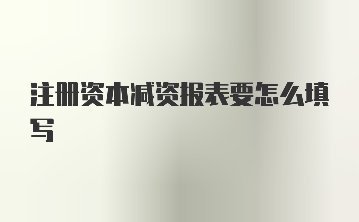 注册资本减资报表要怎么填写