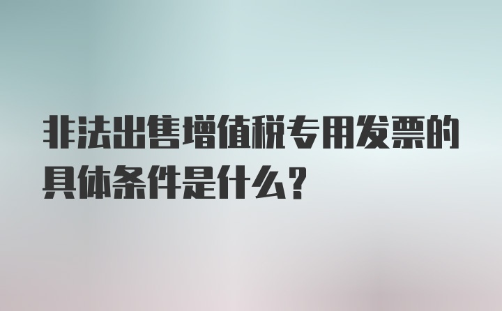 非法出售增值税专用发票的具体条件是什么？