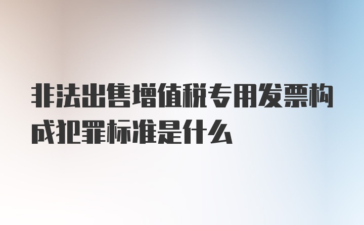 非法出售增值税专用发票构成犯罪标准是什么