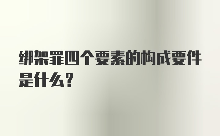 绑架罪四个要素的构成要件是什么？