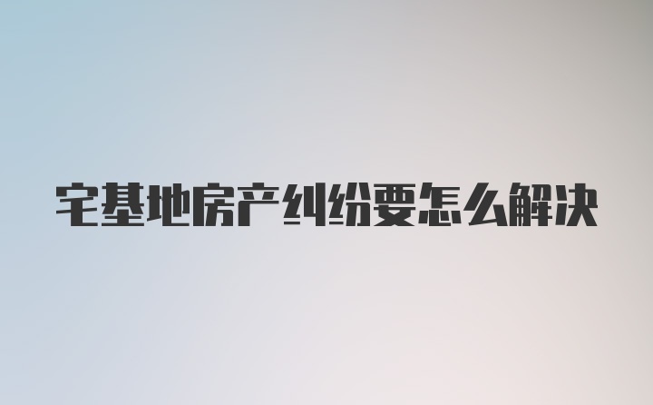 宅基地房产纠纷要怎么解决