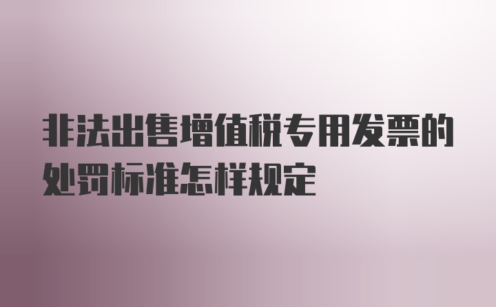 非法出售增值税专用发票的处罚标准怎样规定