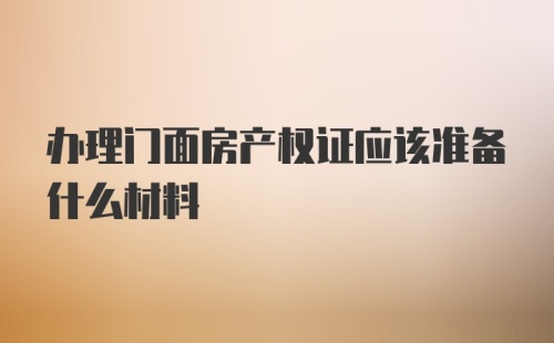 办理门面房产权证应该准备什么材料