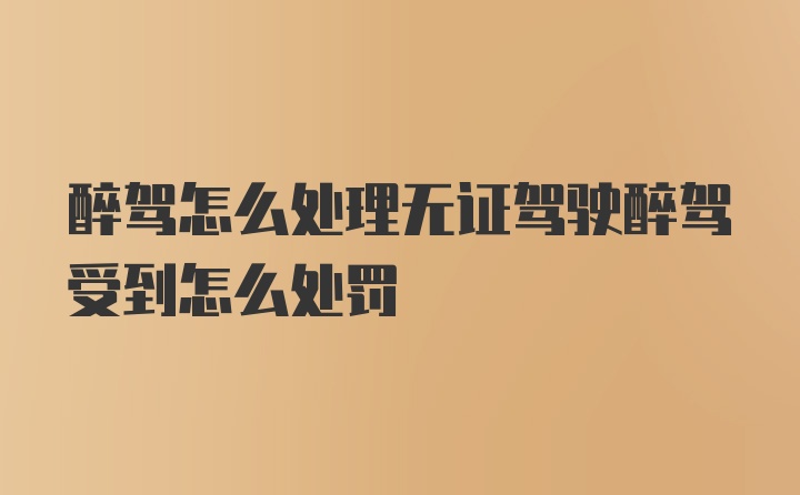 醉驾怎么处理无证驾驶醉驾受到怎么处罚