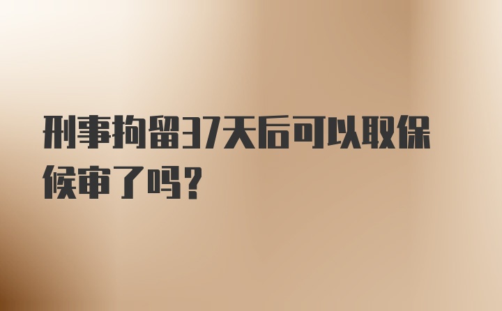 刑事拘留37天后可以取保候审了吗？