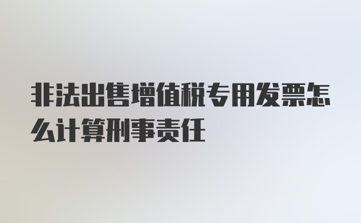 非法出售增值税专用发票怎么计算刑事责任