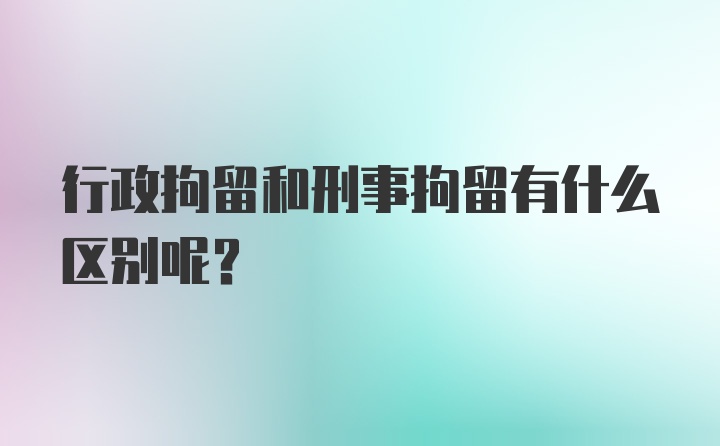 行政拘留和刑事拘留有什么区别呢？