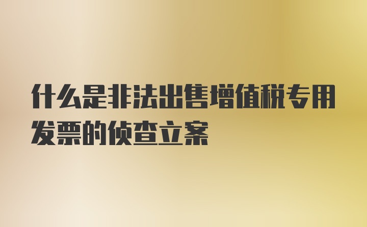 什么是非法出售增值税专用发票的侦查立案