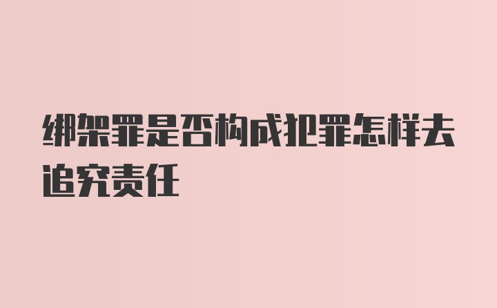 绑架罪是否构成犯罪怎样去追究责任