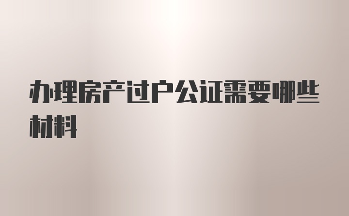 办理房产过户公证需要哪些材料