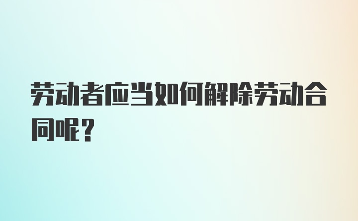 劳动者应当如何解除劳动合同呢？