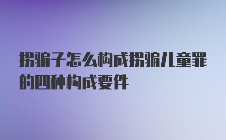 拐骗子怎么构成拐骗儿童罪的四种构成要件