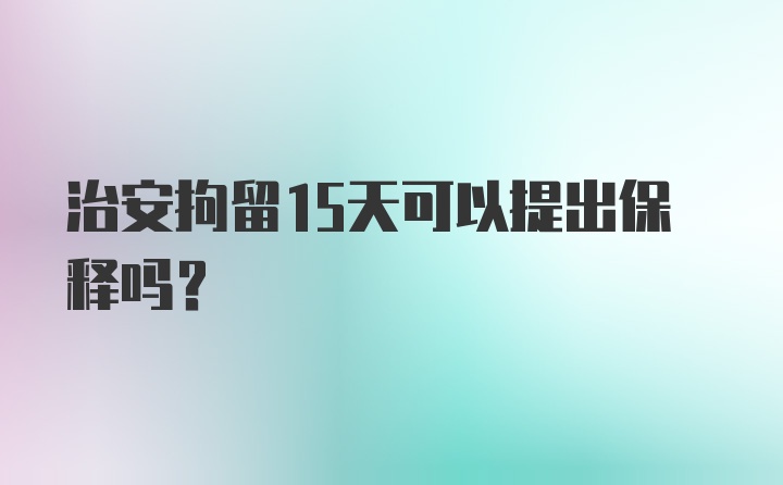 治安拘留15天可以提出保释吗？