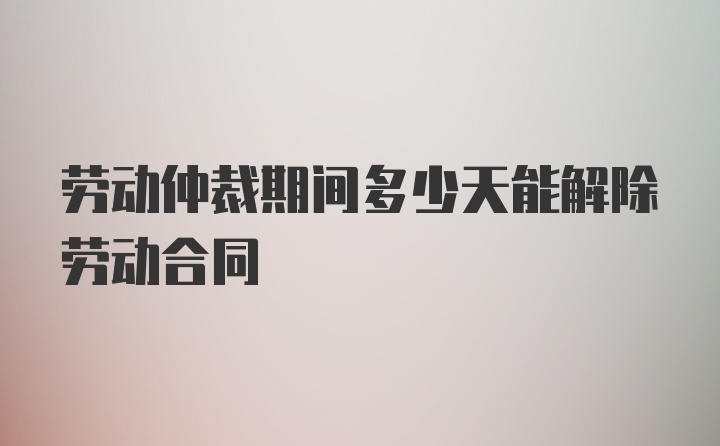 劳动仲裁期间多少天能解除劳动合同