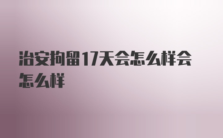 治安拘留17天会怎么样会怎么样