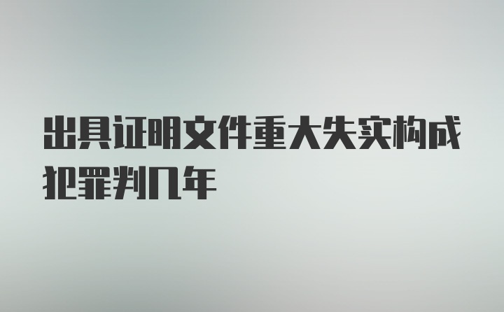 出具证明文件重大失实构成犯罪判几年